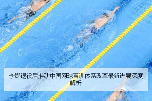 李娜退役后推动中国网球青训体系改革最新进展深度解析